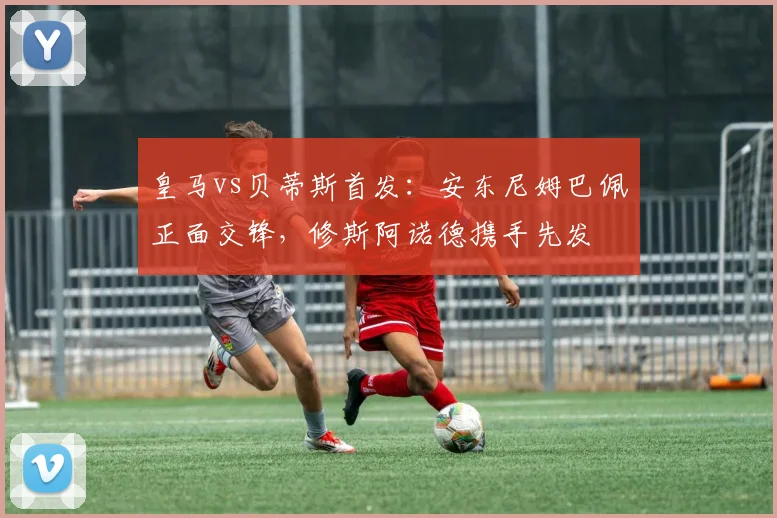 皇马vs贝蒂斯首发：安东尼姆巴佩正面交锋，修斯阿诺德携手先发