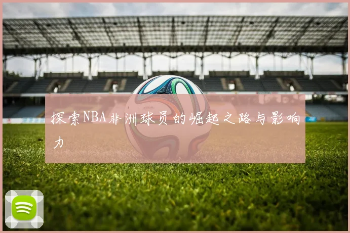 探索NBA非洲球员的崛起之路与影响力