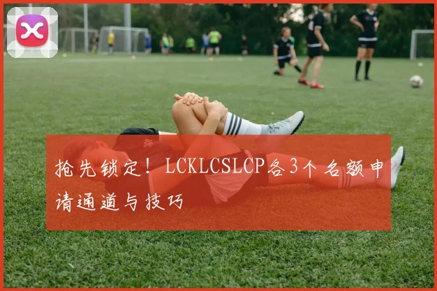 抢先锁定！LCKLCSLCP各3个名额申请通道与技巧