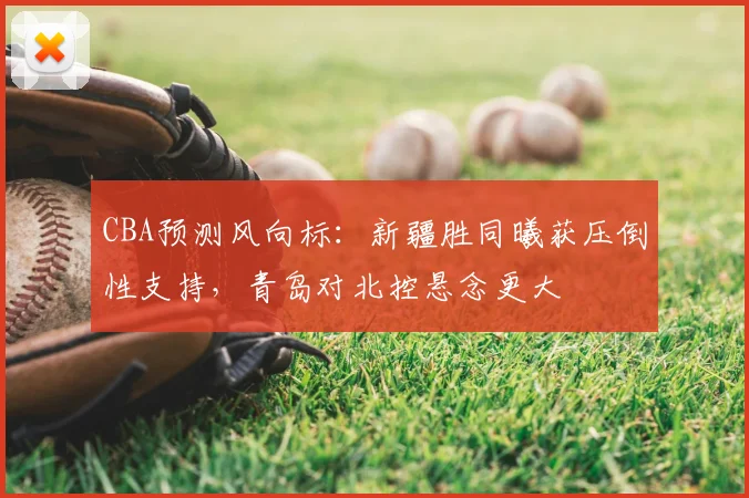 CBA预测风向标：新疆胜同曦获压倒性支持，青岛对北控悬念更大