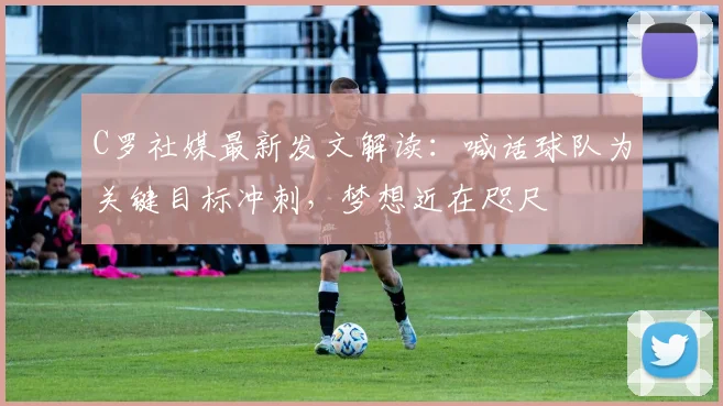 C罗社媒最新发文解读：喊话球队为关键目标冲刺，梦想近在咫尺