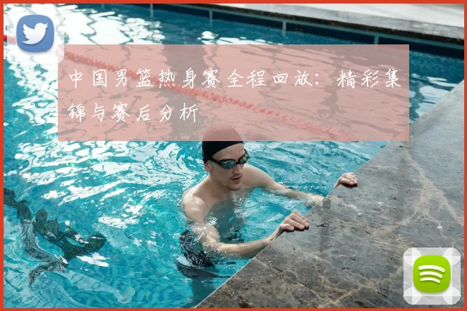 中国男篮热身赛全程回放：精彩集锦与赛后分析