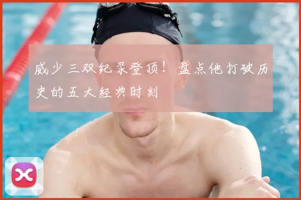 威少三双纪录登顶！盘点他打破历史的五大经典时刻