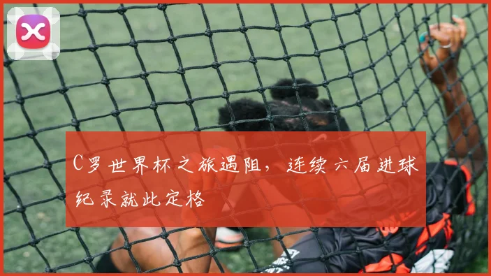 C罗世界杯之旅遇阻，连续六届进球纪录就此定格