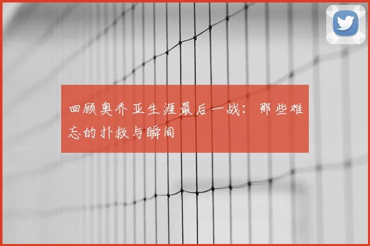 回顾奥乔亚生涯最后一战：那些难忘的扑救与瞬间
