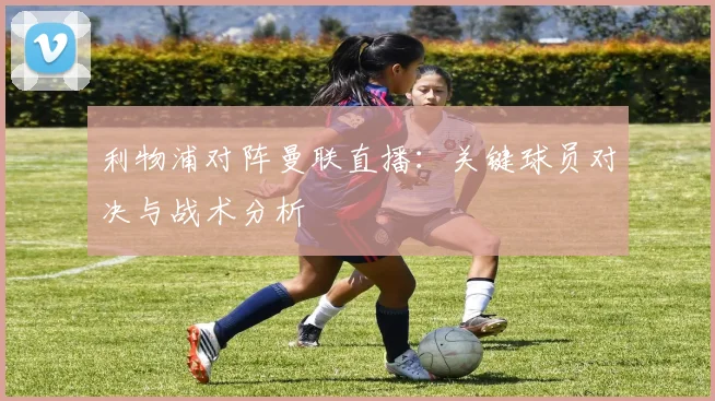 利物浦对阵曼联直播：关键球员对决与战术分析