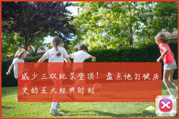威少三双纪录登顶！盘点他打破历史的五大经典时刻