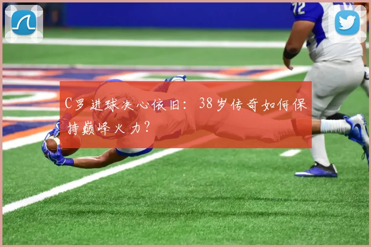 C罗进球决心依旧:38岁传奇如何保持巅峰火力?