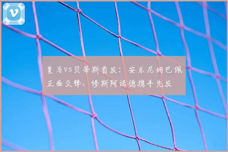 皇马vs贝蒂斯首发：安东尼姆巴佩正面交锋，修斯阿诺德携手先发