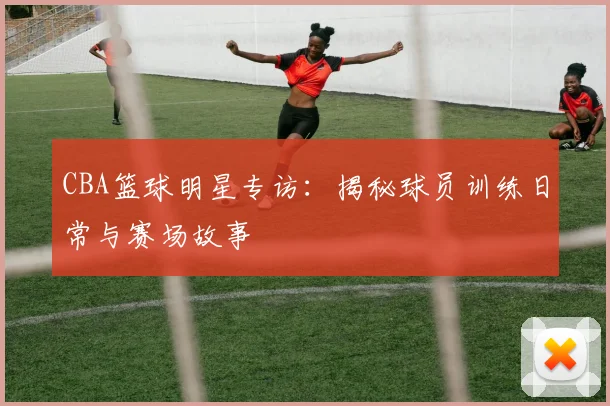 CBA篮球明星专访：揭秘球员训练日常与赛场故事