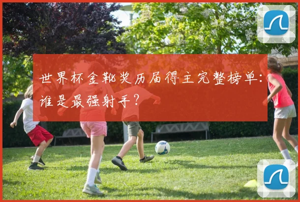 世界杯金靴奖历届得主完整榜单：谁是最强射手？