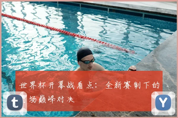 世界杯开幕战看点：全新赛制下的首场巅峰对决