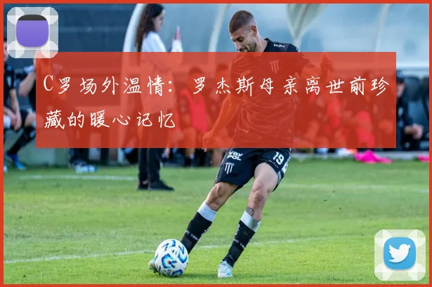 C罗场外温情：罗杰斯母亲离世前珍藏的暖心记忆