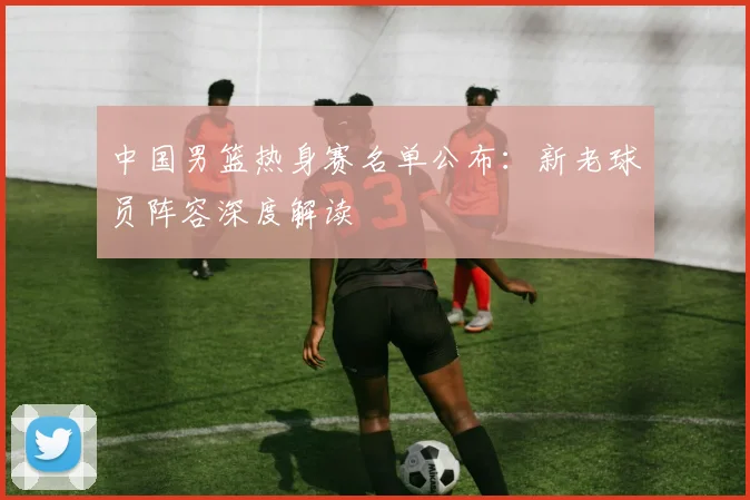 中国男篮热身赛名单公布：新老球员阵容深度解读