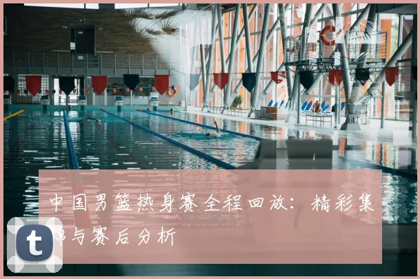 中国男篮热身赛全程回放：精彩集锦与赛后分析