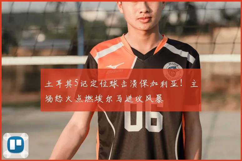 土耳其5记定位球击溃保加利亚！主场怒火点燃埃尔马进攻风暴