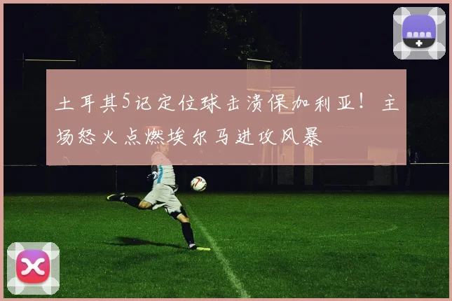 土耳其5记定位球击溃保加利亚！主场怒火点燃埃尔马进攻风暴