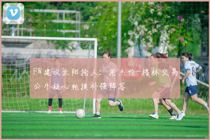 FW建议太阳抢人：用杰伦-格林交易公牛核心轮换补强阵容